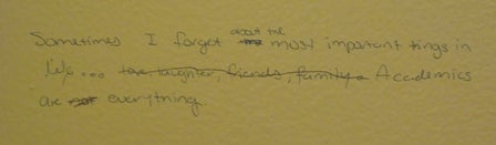 Graffiti of the phrase: "sometimes I forget the most important things in life... friends, love, laughter, family, academics are everything. Scratched out is 'ds, love, laughter, family'" 